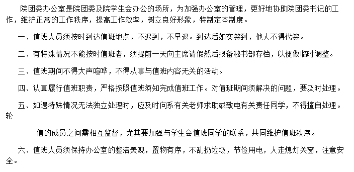 文本框:院团委办公室是院团委及院学生会办公的场所，为加强办公室的管理，更好地协助院团委书记的工作，维护正常的工作秩序，提高工作效率，树立良好形象，特制定本制度。
一、值班人员须按时到达值班地点，不迟到，不早退。到达后如实签到，他人不得代签。
二、有特殊情况不能按时值班者，须提前一天向主席请假然后报备秘书部存档，以便做临时调整。
三、值班期间不得大声喧哗，不得从事与值班内容无关的活动。
四、认真履行值班职责，严格按照值班须知完成值班工作。对值班期间须解决的问题，要及时处理。
五、如遇特殊情况无法独立处理时，应及时向系有关老师求助或致电有关责任同学，不得擅自处理。轮   
     值的成员之间需相互监督，尤其要加强与学生会值班同学的联系，共同维护值班秩序。
六、值班人员须保持办公室的整洁美观，置物有序，不乱扔垃圾，节俭用电，人走熄灯关窗，注意安全。

